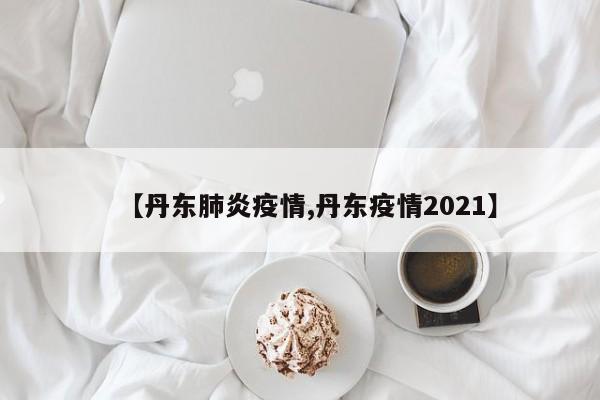 【丹东肺炎疫情,丹东疫情2021】